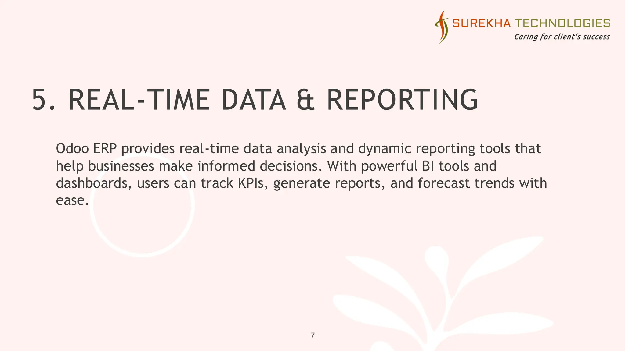 5. REAL-TIME DATA & REPORTING
Odoo ERP provides real-time data analysis and dynamic reporting tools that
help businesses make informed decisions. With powerful BI tools and
dashboards, users can track KPIs, generate reports, and forecast trends with
ease.
7
 