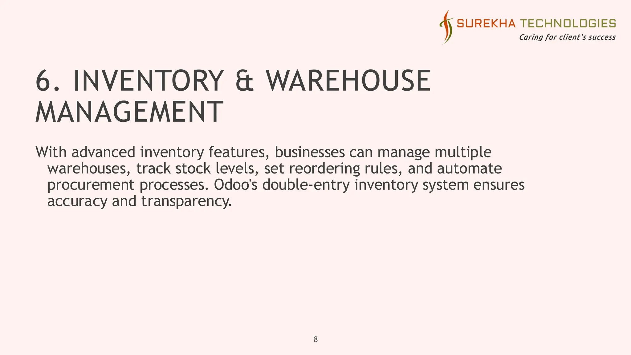6. INVENTORY & WAREHOUSE
MANAGEMENT
With advanced inventory features, businesses can manage multiple
warehouses, track stock levels, set reordering rules, and automate
procurement processes. Odoo's double-entry inventory system ensures
accuracy and transparency.
8
 