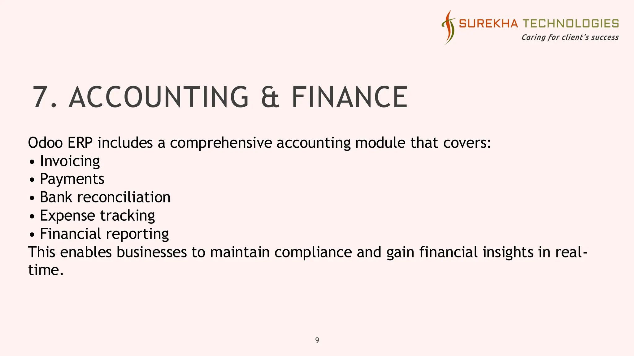 7. ACCOUNTING & FINANCE
9
Odoo ERP includes a comprehensive accounting module that covers:
• Invoicing
• Payments
• Bank reconciliation
• Expense tracking
• Financial reporting
This enables businesses to maintain compliance and gain financial insights in real-
time.
 