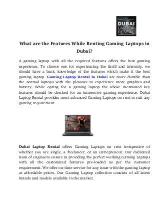 What are the Features While Renting Gaming Laptops in
Dubai?
A gaming laptop with all the required features offers the best gaming
experience. To choose one for experiencing the thrill and intensity, we
should have a basic knowledge of the features which make it the best
gaming laptop. Gaming Laptop Rental in Dubai are more durable than
the normal laptops with the pleasure to experience more graphics and
battery. While opting for a gaming laptop the above mentioned key
features should be checked for an immersive gaming experience. Dubai
Laptop Rental provides most advanced Gaming Laptops on rent to suit any
gaming requirement.
Dubai Laptop Rental offers Gaming Laptops on rent irrespective of
whether you are single, a freelancer, or an entrepreneur. Our dedicated
team of engineers ensure in providing the perfect working Gaming Laptops
with all the customized features pre-loaded as per the customer
requirement. We offer on-time service for any issue with the gaming laptop
at affordable prices. Our Gaming Laptop collection consists of all latest
brands and models available in the market.
 