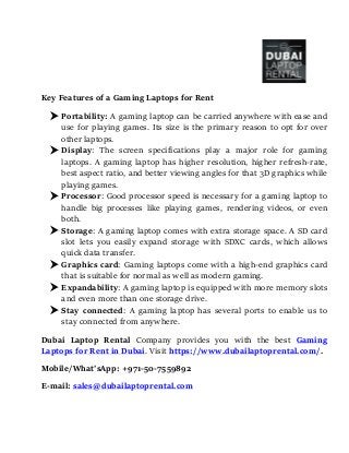 Key Features of a Gaming Laptops for Rent
 Portability: A gaming laptop can be carried anywhere with ease and
use for playing games. Its size is the primary reason to opt for over
other laptops.
 Display: The screen specifications play a major role for gaming
laptops. A gaming laptop has higher resolution, higher refresh-rate,
best aspect ratio, and better viewing angles for that 3D graphics while
playing games.
 Processor: Good processor speed is necessary for a gaming laptop to
handle big processes like playing games, rendering videos, or even
both.
 Storage: A gaming laptop comes with extra storage space. A SD card
slot lets you easily expand storage with SDXC cards, which allows
quick data transfer.
 Graphics card: Gaming laptops come with a high-end graphics card
that is suitable for normal as well as modern gaming.
 Expandability: A gaming laptop is equipped with more memory slots
and even more than one storage drive.
 Stay connected: A gaming laptop has several ports to enable us to
stay connected from anywhere.
Dubai Laptop Rental Company provides you with the best Gaming
Laptops for Rent in Dubai. Visit https://www.dubailaptoprental.com/.
Mobile/What’sApp: +971-50-7559892
E-mail: sales@dubailaptoprental.com
 