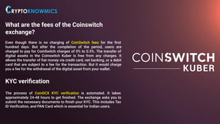What are the fees of the Coinswitch
exchange?
Even though there is no charging of CoinSwitch fees for the ﬁrst
hundred days. But after the completion of the period, users are
charged to pay for CoinSwitch charges of 0% to 0.5%. The transfer of
digital assets in the Coinswitch Kuber is free from any charges. It
allows the transfer of ﬁat money via credit card, net banking, or a debit
card that are subject to a fee for the transaction. But it would charge
you a fee for the withdrawal of the digital asset from your wallet.
KYC veriﬁcation
The process of CoinDCX KYC veriﬁcation is automated. It takes
approximately 24-48 hours to get ﬁnished. The exchange asks you to
submit the necessary documents to ﬁnish your KYC. This includes Tax
ID Veriﬁcation, and PAN Card which is essential for Indian users.
 