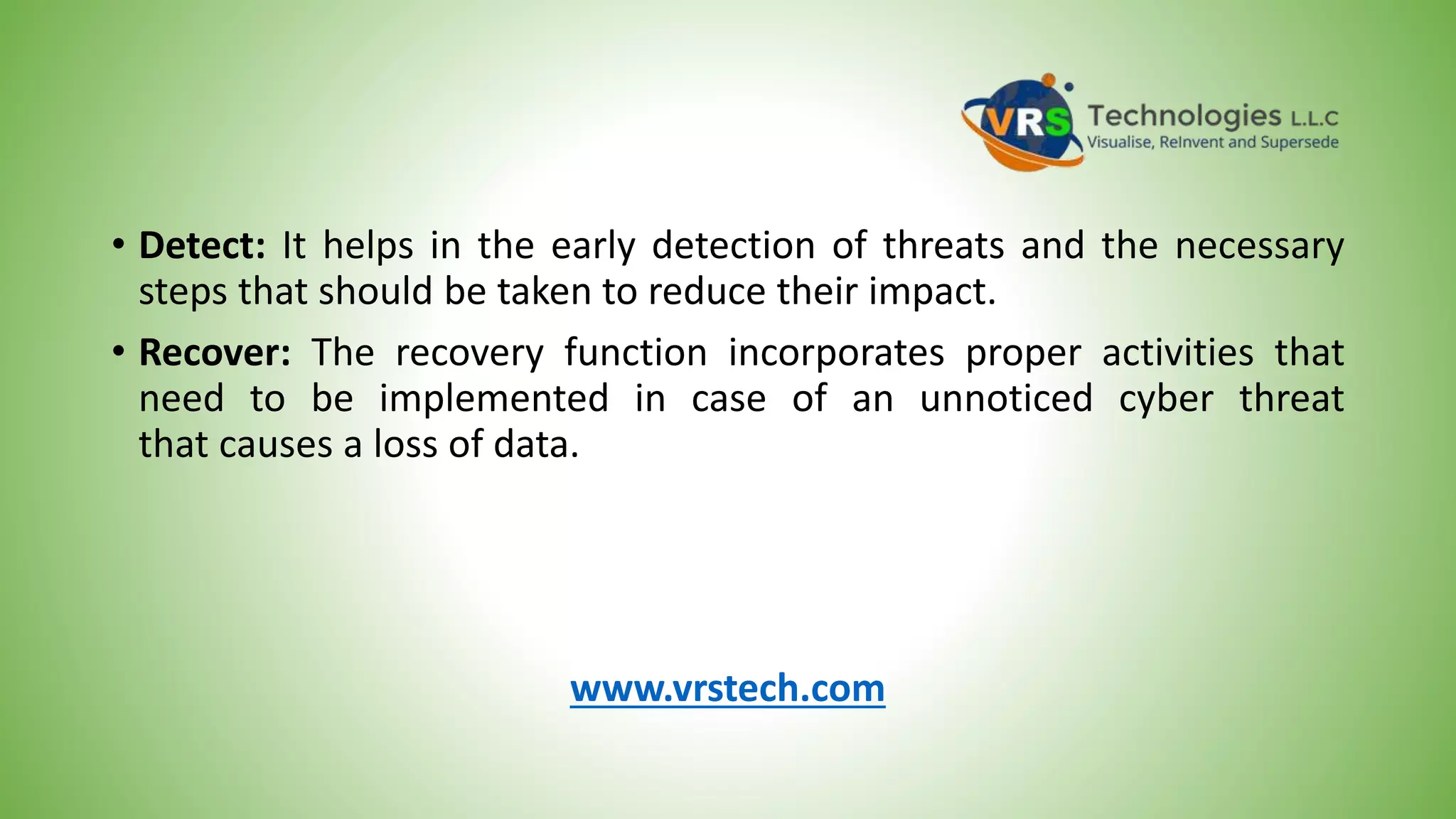 • Detect: It helps in the early detection of threats and the necessary
steps that should be taken to reduce their impact.
• Recover: The recovery function incorporates proper activities that
need to be implemented in case of an unnoticed cyber threat
that causes a loss of data.
www.vrstech.com
 