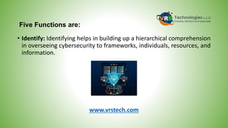 Five Functions are:
• Identify: Identifying helps in building up a hierarchical comprehension
in overseeing cybersecurity to frameworks, individuals, resources, and
information.
www.vrstech.com
 