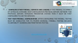 • CONFIGURE OTHER FIREWALL SERVICES AND LOGGING: IF THE FIREWALL IS CAPABLE
OF ACTING AS A DYNAMIC HOST CONFIGURATION PROTOCOL SERVER, NETWORK TIME
PROTOCOL SERVER, INTRUSION PREVENTION SYSTEM THEN IT MUST BE FIRST
CONFIGURED TO USE THE SERVICES.
• TEST YOUR FIREWALL CONFIGURATION: AFTER CONFIGURING THE FIREWALL TESTING
MUST BE CONDUCTED FOR ITS PROPER WORKING. FIREWALL TESTING INCLUDES
VULNERABILITY SCANNING AND PENETRATION TESTING.
WWW.VRSTECH.COM
 
