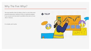 Why The Five Whys?
The main benefit of the Five Whys is that it is one of the most
powerful assessment methods of all non-statistical analyses.
It can uncover and trace back to problems that were not very
clear or obvious.
It is simple, and it works.
 