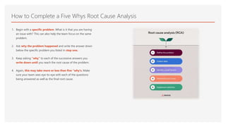 How to Complete a Five Whys Root Cause Analysis
1. Begin with a specific problem. What is it that you are having
an issue with? This can also help the team focus on the same
problem.
2. Ask why the problem happened and write the answer down
below the specific problem you listed in step one.
3. Keep asking “why” to each of the successive answers you
write down until you reach the root cause of the problem.
4. Again, this may take more or less than five “why's. Make
sure your team sees eye-to-eye with each of the questions
being answered as well as the final root cause.
 