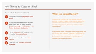 Key Things to Keep in Mind
Try it yourself with these two simple “planets”:
1 Distinguish causes from symptoms or causal
factors
2 To make sure that you are attributing the correct
answer to each “why”, try working backwards.
(Answer to the “Why?” + “and therefore” + the
Problem Identified for that Question)
3 You can break down your answers as much
as you like. The more the better.
What is a causal factor?
A causal factor can be defined as any “major unplanned, unintended
contributor to an incident (a negative event or undesirable condition), that if
eliminated would have either prevented the occurrence of the incident or
reduced its severity or frequency. Also known as a critical causal factor or
contributing cause.”
A cause influences a process. If the event isn’t related to a causal process, there
can’t be a causal factor. For example, “an alteration of the ball (a mark by a
pen, perhaps) is carried with it as the ball goes through the air. On the other
hand, an alteration of the shadow (insofar as it is possible) will not be
transmitted by the shadow as it moves along.”
4 Answers should always be based on facts
and data
5 Last but not least, assess the process, not
the people.
 