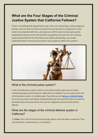 What are the Four Stages of the Criminal
Justice System that California Follows?
Crime is something that always finds a way. There are several laws, justice programs,
policies, and acts that are there to avoid crime and prevent its rising count. Some
need to be amended with time, and some are still the same as they were earlier,
keeping the influence of the law and their perspective the same for all in sharing
equity and punishment for the heinous act. Before proceeding, you should
understand what criminal justice entails. How would you define this system?
What is the criminal justice system?
In the criminal justice system, there is a jury that touches upon law and order,
maintaining equity and fairness for rights that are violated. You can reach out to the
criminal justice system in multiple ways if you feel you are facing a criminal charge
for an act you never committed. People decide how they want the police to work for
the betterment of society when they vote for legislation and law enforcement
officials.
What are the stages of the criminal defense system in
California?
1. Crime: This is the first and foremost stage where crime has been conducted. They
can be felonies, misdemeanors, or infractions.
 