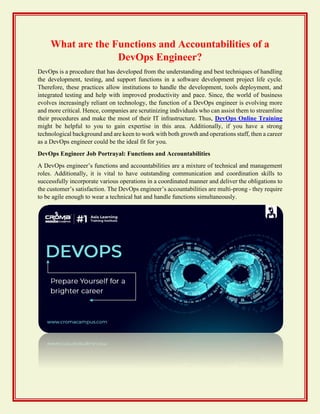 What are the Functions and Accountabilities of a
DevOps Engineer?
DevOps is a procedure that has developed from the understanding and best techniques of handling
the development, testing, and support functions in a software development project life cycle.
Therefore, these practices allow institutions to handle the development, tools deployment, and
integrated testing and help with improved productivity and pace. Since, the world of business
evolves increasingly reliant on technology, the function of a DevOps engineer is evolving more
and more critical. Hence, companies are scrutinizing individuals who can assist them to streamline
their procedures and make the most of their IT infrastructure. Thus, DevOps Online Training
might be helpful to you to gain expertise in this area. Additionally, if you have a strong
technological background and are keen to work with both growth and operations staff, then a career
as a DevOps engineer could be the ideal fit for you.
DevOps Engineer Job Portrayal: Functions and Accountabilities
A DevOps engineer’s functions and accountabilities are a mixture of technical and management
roles. Additionally, it is vital to have outstanding communication and coordination skills to
successfully incorporate various operations in a coordinated manner and deliver the obligations to
the customer’s satisfaction. The DevOps engineer’s accountabilities are multi-prong - they require
to be agile enough to wear a technical hat and handle functions simultaneously.
 