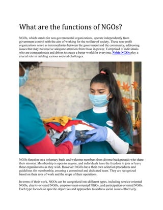What are the functions of NGOs?
NGOs, which stands for non-governmental organizations, operate independently from
government control with the aim of working for the welfare of society. These non-profit
organizations serve as intermediaries between the government and the community, addressing
issues that may not receive adequate attention from those in power. Comprised of individuals
who are compassionate and driven to create a better world for everyone, Noida NGOs play a
crucial role in tackling various societal challenges.
NGOs function on a voluntary basis and welcome members from diverse backgrounds who share
their mission. Membership is open to anyone, and individuals have the freedom to join or leave
these organizations as they wish. However, NGOs have their own selection procedures and
guidelines for membership, ensuring a committed and dedicated team. They are recognized
based on their area of work and the scope of their operations.
In terms of their work, NGOs can be categorized into different types, including service-oriented
NGOs, charity-oriented NGOs, empowerment-oriented NGOs, and participation-oriented NGOs.
Each type focuses on specific objectives and approaches to address social issues effectively.
 