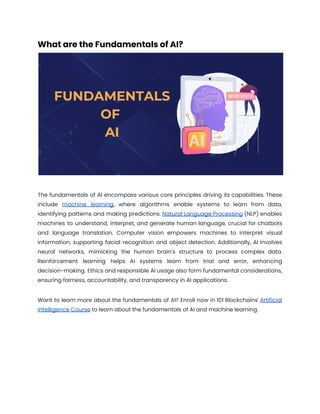 What are the Fundamentals of AI?
The fundamentals of AI encompass various core principles driving its capabilities. These
include machine learning, where algorithms enable systems to learn from data,
identifying patterns and making predictions. Natural Language Processing (NLP) enables
machines to understand, interpret, and generate human language, crucial for chatbots
and language translation. Computer vision empowers machines to interpret visual
information, supporting facial recognition and object detection. Additionally, AI involves
neural networks, mimicking the human brain's structure to process complex data.
Reinforcement learning helps AI systems learn from trial and error, enhancing
decision-making. Ethics and responsible AI usage also form fundamental considerations,
ensuring fairness, accountability, and transparency in AI applications.
Want to learn more about the fundamentals of AI? Enroll now in 101 Blockchains' Artificial
Intelligence Course to learn about the fundamentals of AI and machine learning.
 
