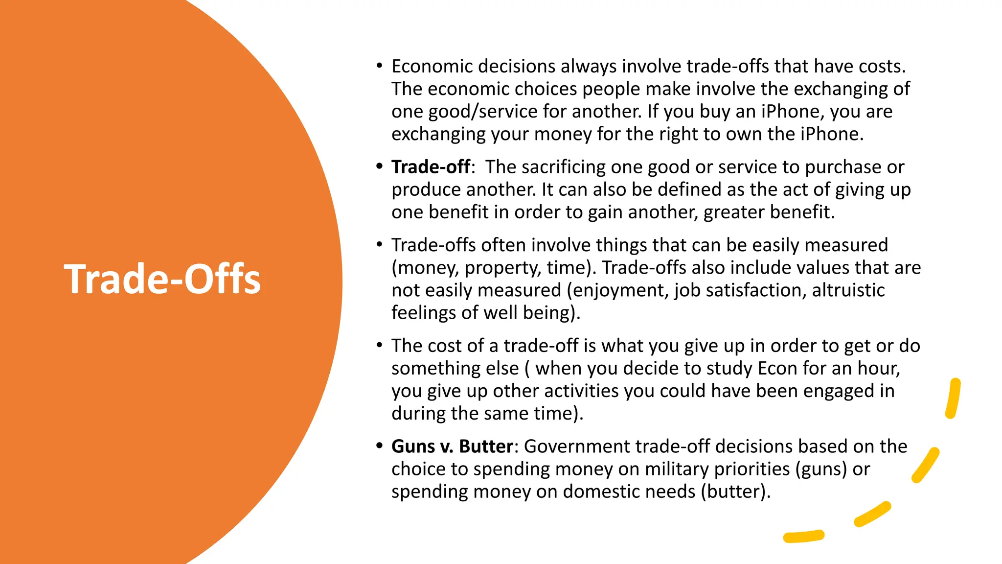 Trade-Offs
• Economic decisions always involve trade-offs that have costs.
The economic choices people make involve the exchanging of
one good/service for another. If you buy an iPhone, you are
exchanging your money for the right to own the iPhone.
• Trade-off: The sacrificing one good or service to purchase or
produce another. It can also be defined as the act of giving up
one benefit in order to gain another, greater benefit.
• Trade-offs often involve things that can be easily measured
(money, property, time). Trade-offs also include values that are
not easily measured (enjoyment, job satisfaction, altruistic
feelings of well being).
• The cost of a trade-off is what you give up in order to get or do
something else ( when you decide to study Econ for an hour,
you give up other activities you could have been engaged in
during the same time).
• Guns v. Butter: Government trade-off decisions based on the
choice to spending money on military priorities (guns) or
spending money on domestic needs (butter).
 