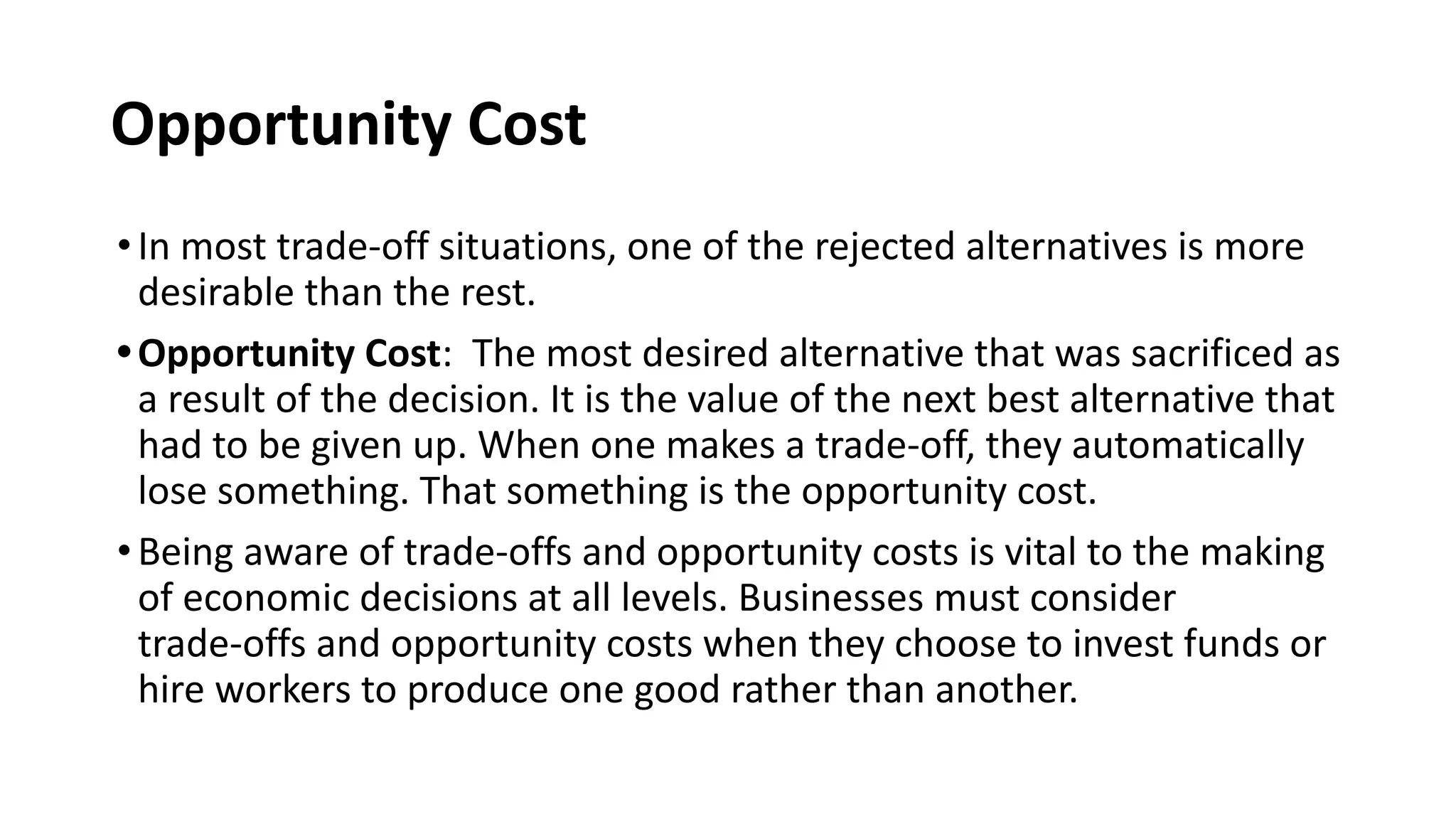 Opportunity Cost
•In most trade-off situations, one of the rejected alternatives is more
desirable than the rest.
•Opportunity Cost: The most desired alternative that was sacrificed as
a result of the decision. It is the value of the next best alternative that
had to be given up. When one makes a trade-off, they automatically
lose something. That something is the opportunity cost.
•Being aware of trade-offs and opportunity costs is vital to the making
of economic decisions at all levels. Businesses must consider
trade-offs and opportunity costs when they choose to invest funds or
hire workers to produce one good rather than another.
 