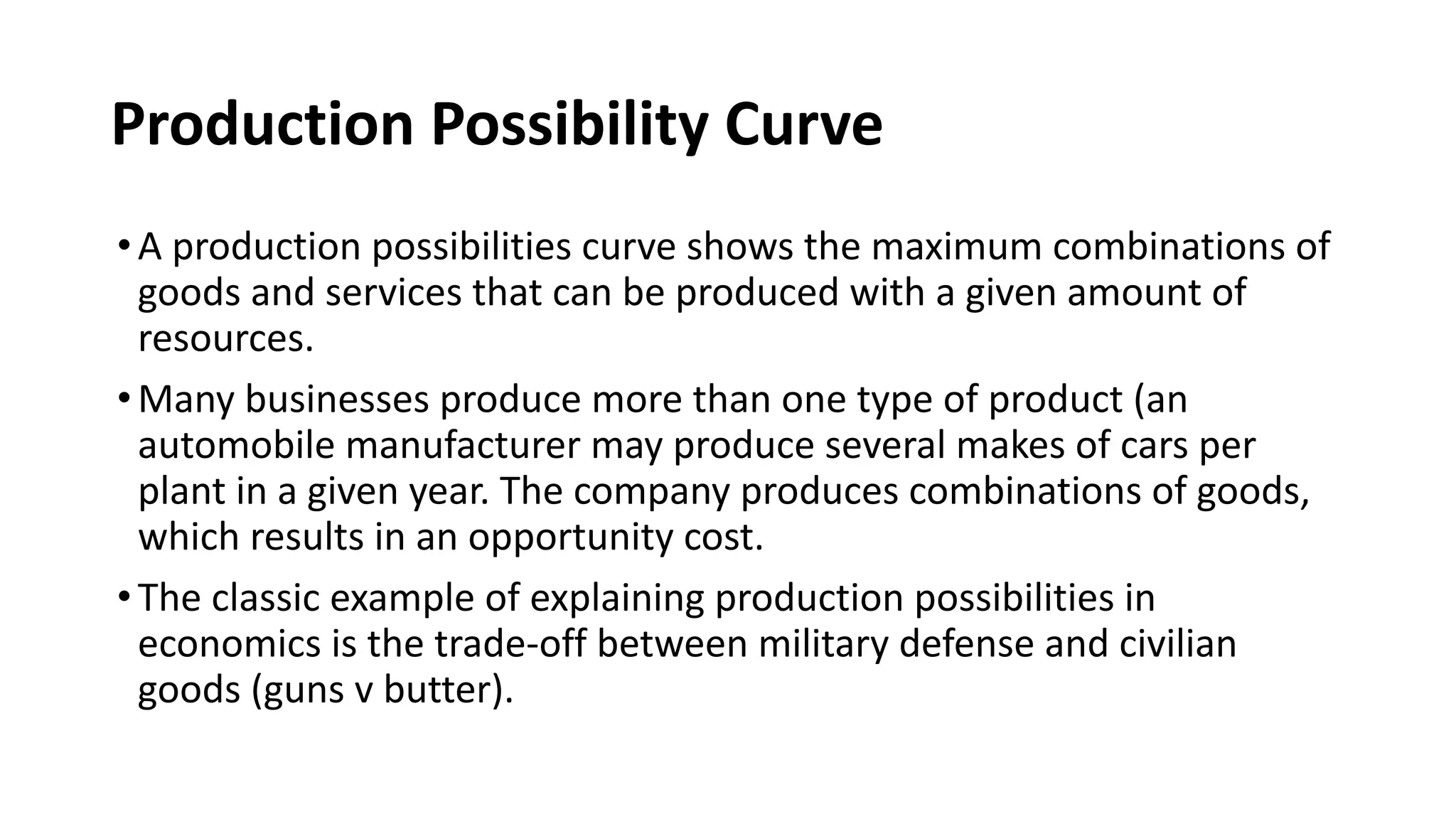 Production Possibility Curve
•A production possibilities curve shows the maximum combinations of
goods and services that can be produced with a given amount of
resources.
•Many businesses produce more than one type of product (an
automobile manufacturer may produce several makes of cars per
plant in a given year. The company produces combinations of goods,
which results in an opportunity cost.
•The classic example of explaining production possibilities in
economics is the trade-off between military defense and civilian
goods (guns v butter).
 