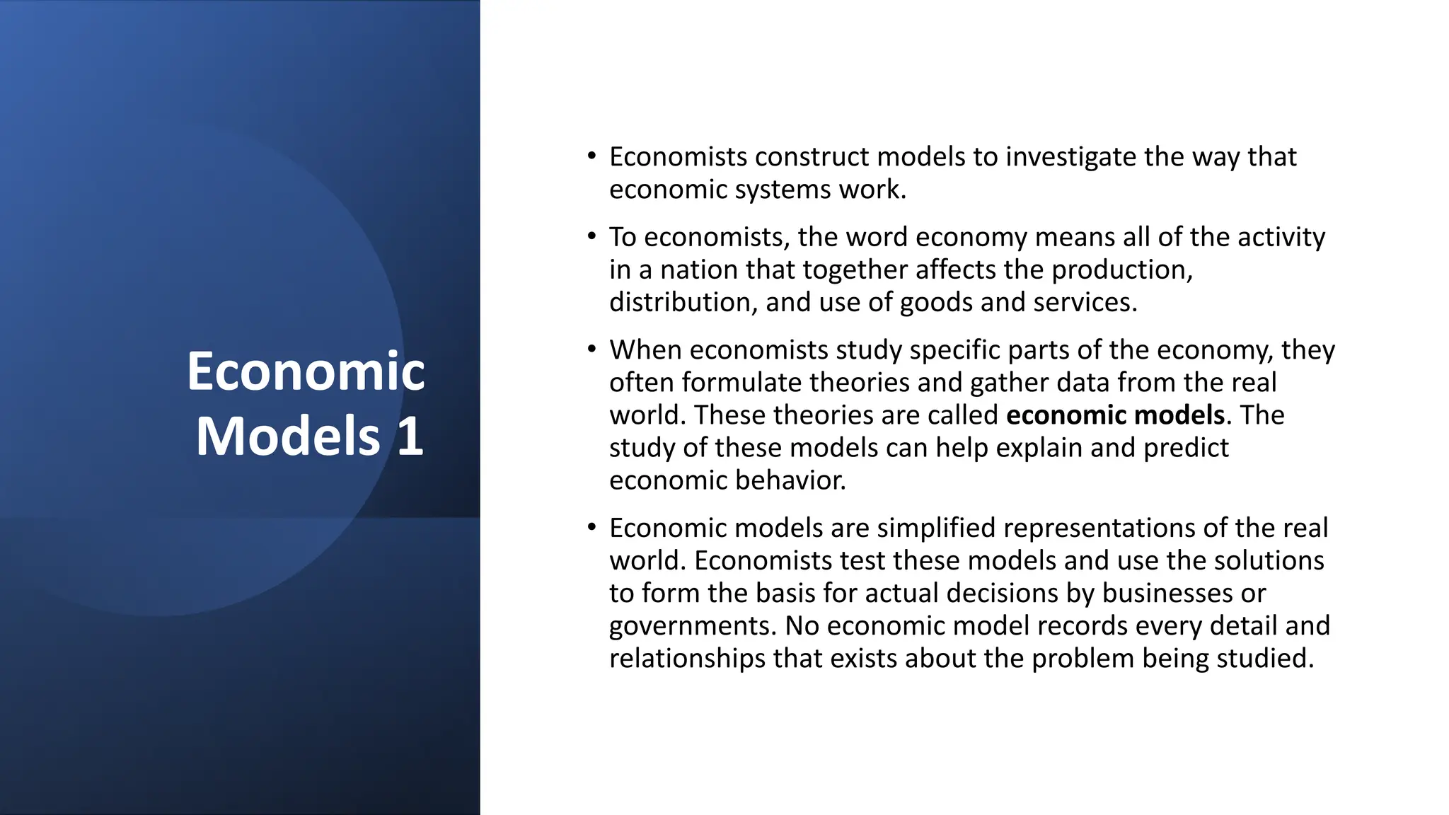 Economic
Models 1
• Economists construct models to investigate the way that
economic systems work.
• To economists, the word economy means all of the activity
in a nation that together affects the production,
distribution, and use of goods and services.
• When economists study specific parts of the economy, they
often formulate theories and gather data from the real
world. These theories are called economic models. The
study of these models can help explain and predict
economic behavior.
• Economic models are simplified representations of the real
world. Economists test these models and use the solutions
to form the basis for actual decisions by businesses or
governments. No economic model records every detail and
relationships that exists about the problem being studied.
 