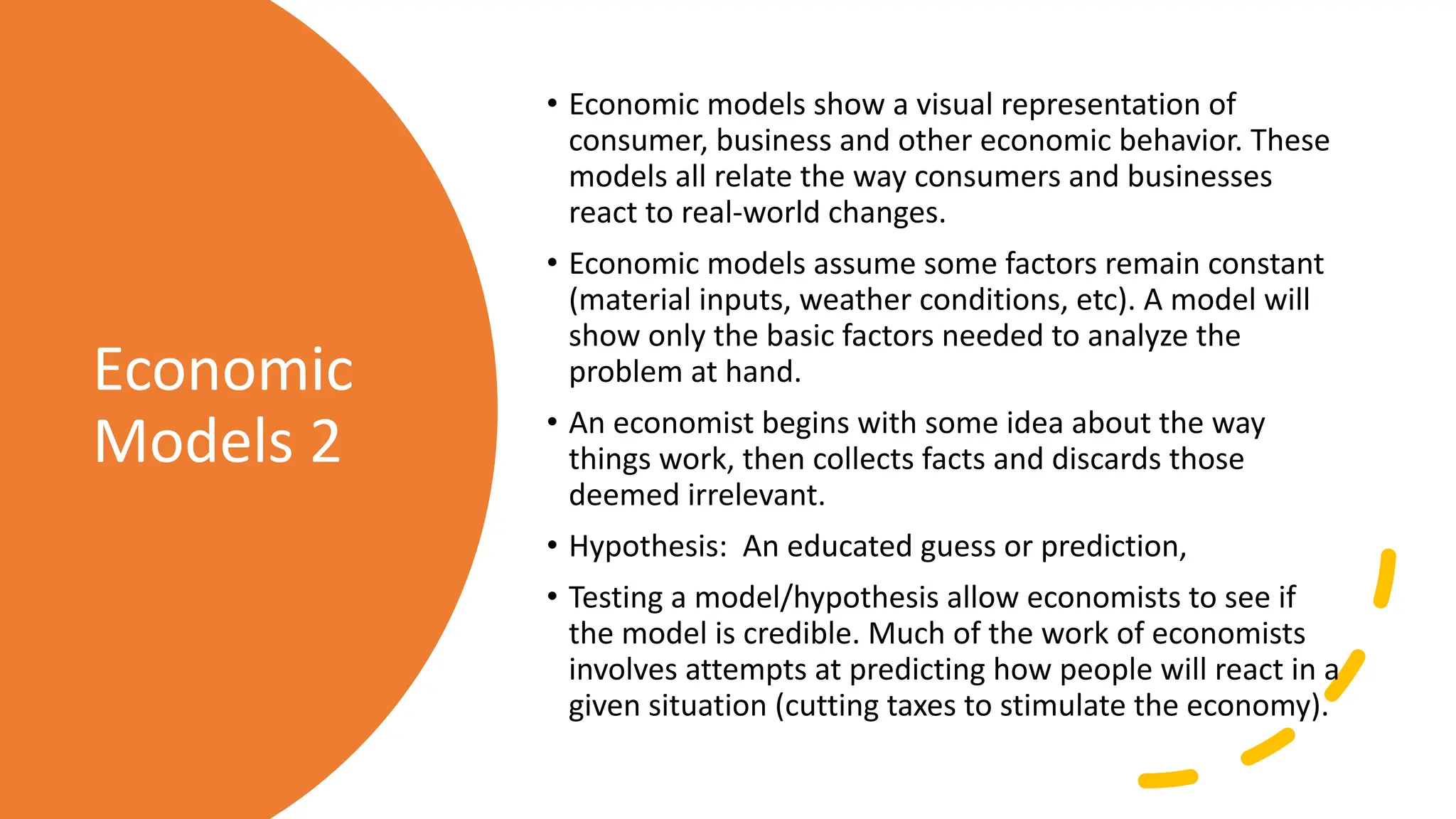 Economic
Models 2
• Economic models show a visual representation of
consumer, business and other economic behavior. These
models all relate the way consumers and businesses
react to real-world changes.
• Economic models assume some factors remain constant
(material inputs, weather conditions, etc). A model will
show only the basic factors needed to analyze the
problem at hand.
• An economist begins with some idea about the way
things work, then collects facts and discards those
deemed irrelevant.
• Hypothesis: An educated guess or prediction,
• Testing a model/hypothesis allow economists to see if
the model is credible. Much of the work of economists
involves attempts at predicting how people will react in a
given situation (cutting taxes to stimulate the economy).
 