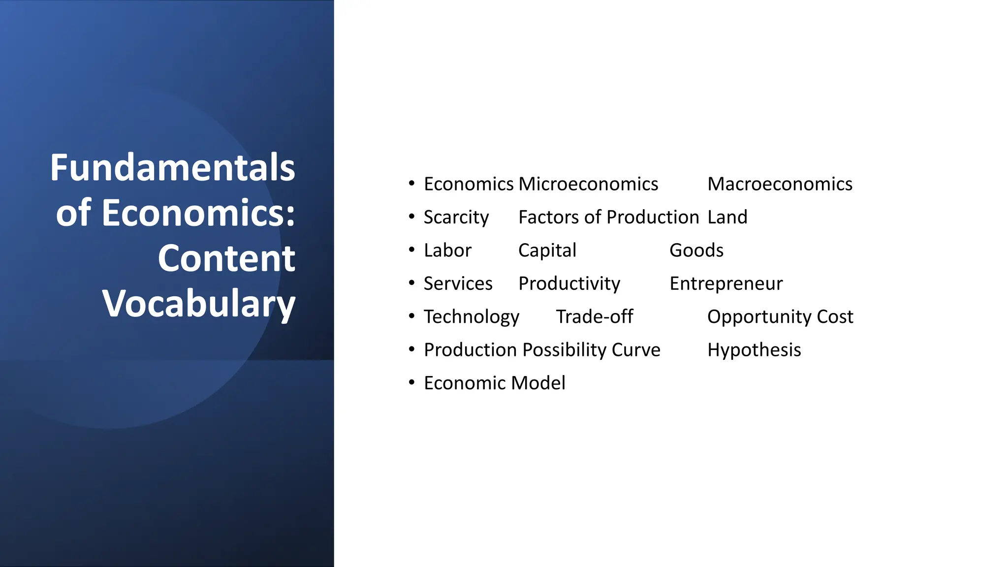 Fundamentals
of Economics:
Content
Vocabulary
• Economics Microeconomics Macroeconomics
• Scarcity Factors of Production Land
• Labor Capital Goods
• Services Productivity Entrepreneur
• Technology Trade-off Opportunity Cost
• Production Possibility Curve Hypothesis
• Economic Model
 