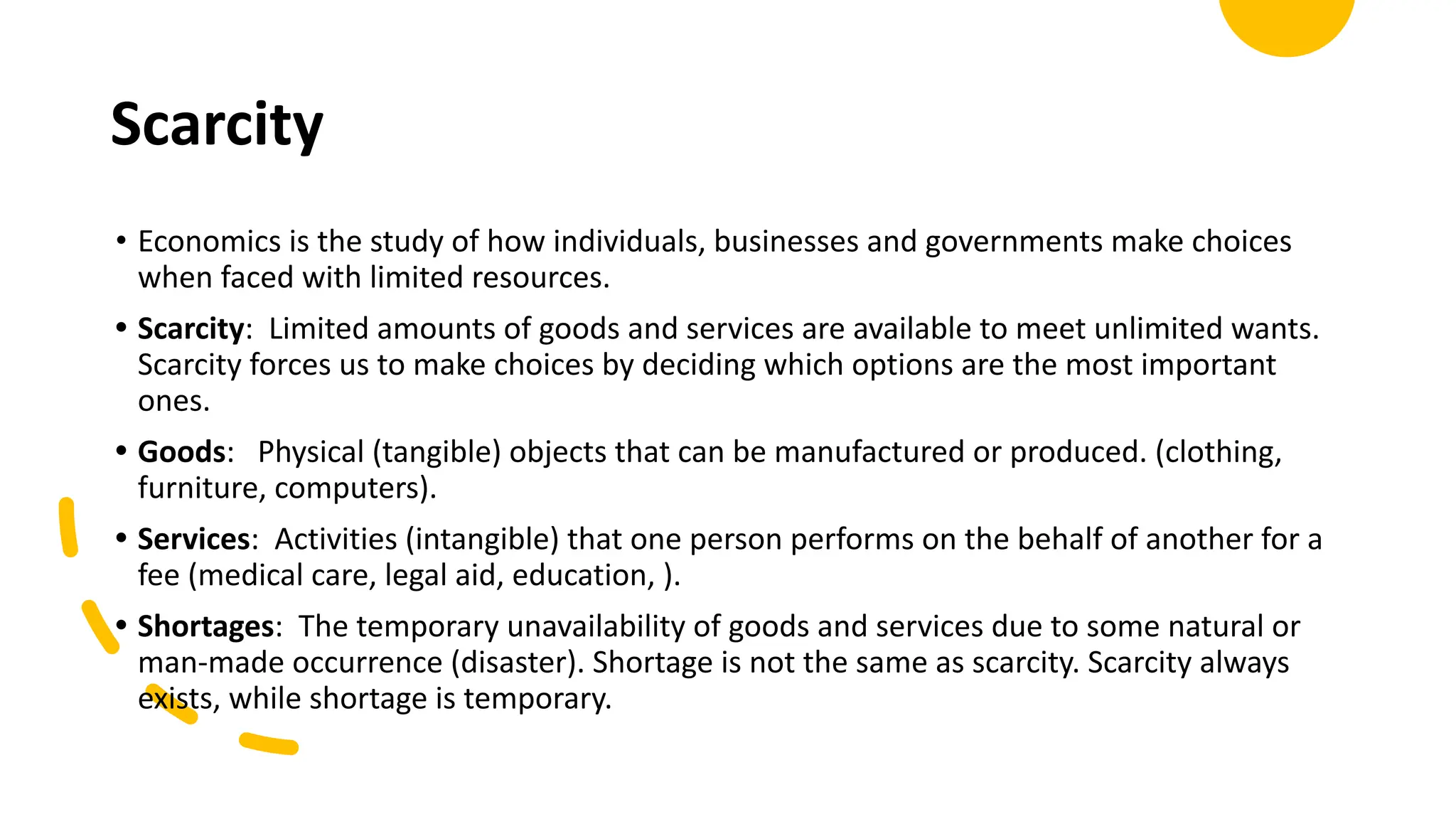 Scarcity
• Economics is the study of how individuals, businesses and governments make choices
when faced with limited resources.
• Scarcity: Limited amounts of goods and services are available to meet unlimited wants.
Scarcity forces us to make choices by deciding which options are the most important
ones.
• Goods: Physical (tangible) objects that can be manufactured or produced. (clothing,
furniture, computers).
• Services: Activities (intangible) that one person performs on the behalf of another for a
fee (medical care, legal aid, education, ).
• Shortages: The temporary unavailability of goods and services due to some natural or
man-made occurrence (disaster). Shortage is not the same as scarcity. Scarcity always
exists, while shortage is temporary.
 