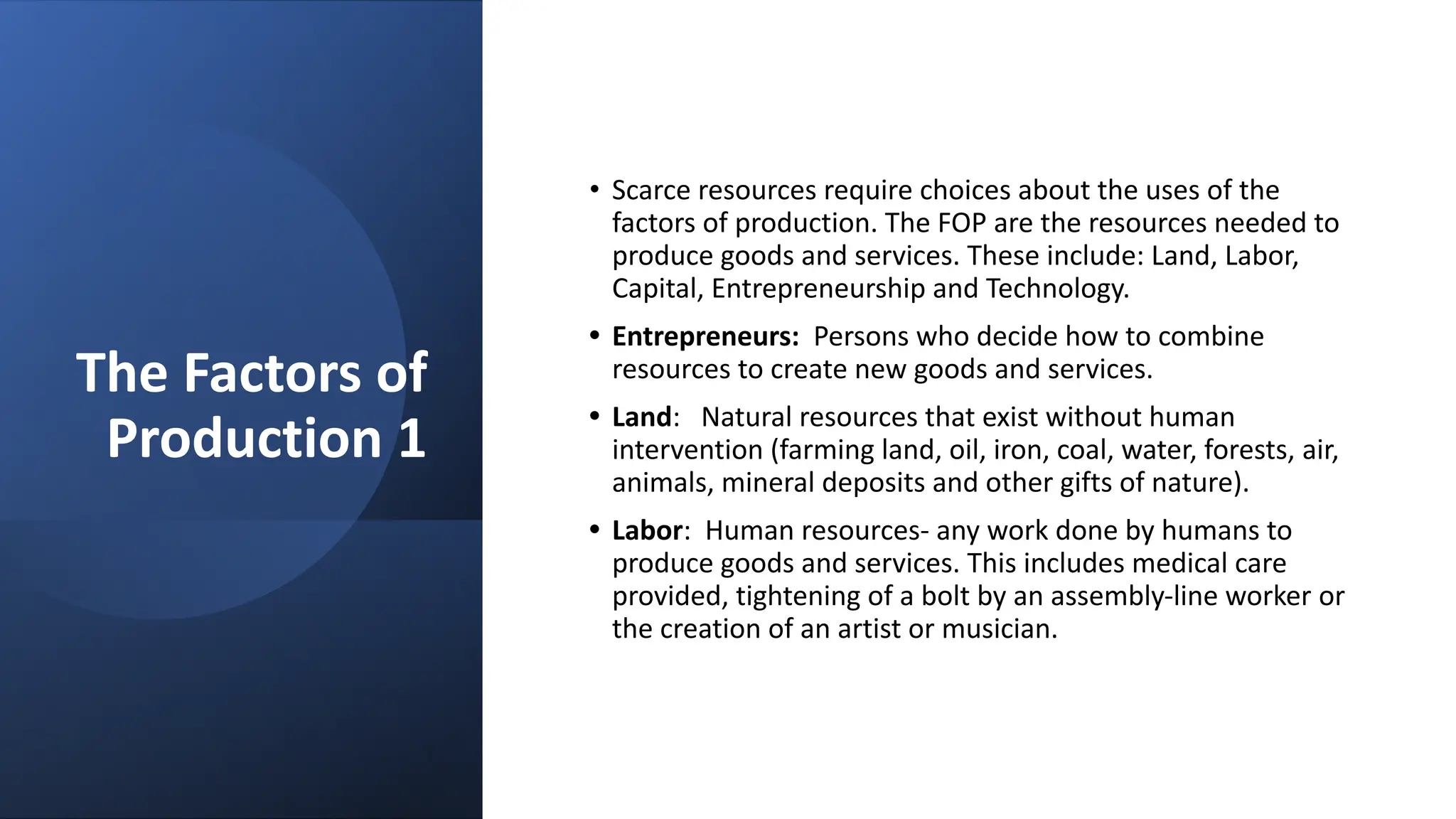 The Factors of
Production 1
• Scarce resources require choices about the uses of the
factors of production. The FOP are the resources needed to
produce goods and services. These include: Land, Labor,
Capital, Entrepreneurship and Technology.
• Entrepreneurs: Persons who decide how to combine
resources to create new goods and services.
• Land: Natural resources that exist without human
intervention (farming land, oil, iron, coal, water, forests, air,
animals, mineral deposits and other gifts of nature).
• Labor: Human resources- any work done by humans to
produce goods and services. This includes medical care
provided, tightening of a bolt by an assembly-line worker or
the creation of an artist or musician.
 