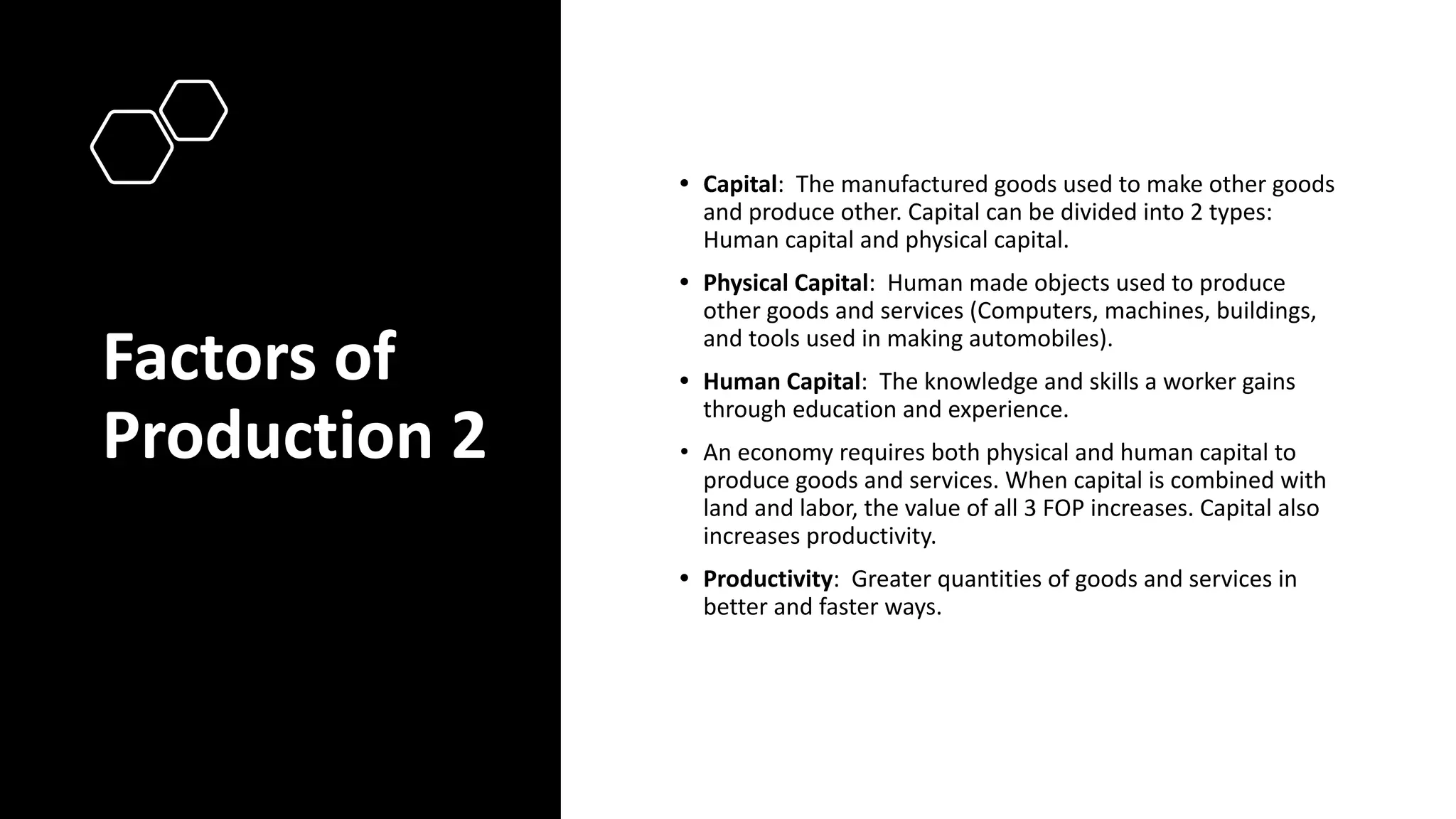 Factors of
Production 2
• Capital: The manufactured goods used to make other goods
and produce other. Capital can be divided into 2 types:
Human capital and physical capital.
• Physical Capital: Human made objects used to produce
other goods and services (Computers, machines, buildings,
and tools used in making automobiles).
• Human Capital: The knowledge and skills a worker gains
through education and experience.
• An economy requires both physical and human capital to
produce goods and services. When capital is combined with
land and labor, the value of all 3 FOP increases. Capital also
increases productivity.
• Productivity: Greater quantities of goods and services in
better and faster ways.
 