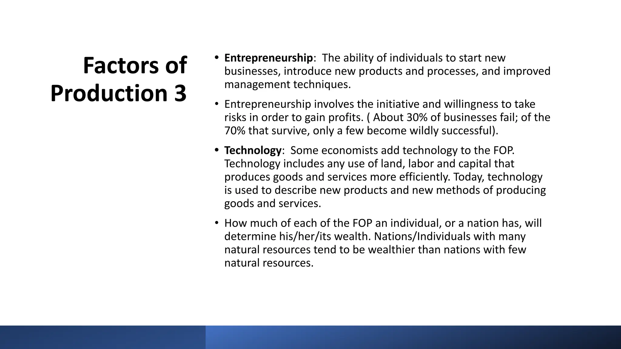 Factors of
Production 3
• Entrepreneurship: The ability of individuals to start new
businesses, introduce new products and processes, and improved
management techniques.
• Entrepreneurship involves the initiative and willingness to take
risks in order to gain profits. ( About 30% of businesses fail; of the
70% that survive, only a few become wildly successful).
• Technology: Some economists add technology to the FOP.
Technology includes any use of land, labor and capital that
produces goods and services more efficiently. Today, technology
is used to describe new products and new methods of producing
goods and services.
• How much of each of the FOP an individual, or a nation has, will
determine his/her/its wealth. Nations/Individuals with many
natural resources tend to be wealthier than nations with few
natural resources.
 