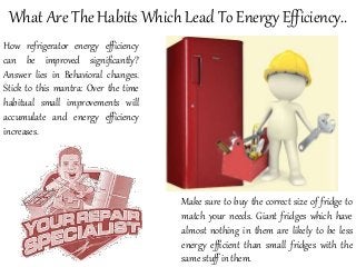 What Are The Habits Which Lead To Energy Efficiency..
How refrigerator energy efficiency
can be improved significantly?
Answer lies in Behavioral changes.
Stick to this mantra: Over the time
habitual small improvements will
accumulate and energy efficiency
increases.
Make sure to buy the correct size of fridge to
match your needs. Giant fridges which have
almost nothing in them are likely to be less
energy efficient than small fridges with the
same stuff in them.
 