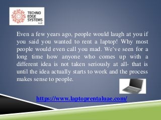Even a few years ago, people would laugh at you if
you said you wanted to rent a laptop! Why most
people would even call you mad. We’ve seen for a
long time how anyone who comes up with a
different idea is not taken seriously at all- that is
until the idea actually starts to work and the process
makes sense to people.
https://www.laptoprentaluae.com/
 