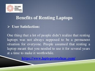 https://www.laptoprentaluae.com/
Benefits of Renting Laptops
 User Satisfaction:
One thing that a lot of people didn’t realize that renting
laptops was not always supposed to be a permanent
situation for everyone. People assumed that renting a
laptop meant that you needed to use it for several years
at a time to make it worthwhile.
 