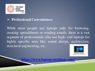 https://www.laptoprentaluae.com/
 Professional Convenience:
While most people use laptops only for browsing,
creating spreadsheets or sending emails, there is a vast
segment of professionals who use high- end laptops for
highly specific uses like sound design, architecture,
structural engineering, etc.
 