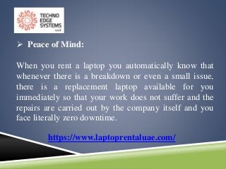 https://www.laptoprentaluae.com/
 Peace of Mind:
When you rent a laptop you automatically know that
whenever there is a breakdown or even a small issue,
there is a replacement laptop available for you
immediately so that your work does not suffer and the
repairs are carried out by the company itself and you
face literally zero downtime.
 