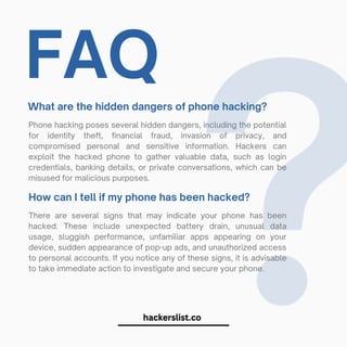 FAQ
What are the hidden dangers of phone hacking?
Phone hacking poses several hidden dangers, including the potential
for identity theft, financial fraud, invasion of privacy, and
compromised personal and sensitive information. Hackers can
exploit the hacked phone to gather valuable data, such as login
credentials, banking details, or private conversations, which can be
misused for malicious purposes.
?
How can I tell if my phone has been hacked?
There are several signs that may indicate your phone has been
hacked. These include unexpected battery drain, unusual data
usage, sluggish performance, unfamiliar apps appearing on your
device, sudden appearance of pop-up ads, and unauthorized access
to personal accounts. If you notice any of these signs, it is advisable
to take immediate action to investigate and secure your phone.
 