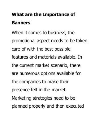 What are the Importance of
Banners
When it comes to business, the
promotional aspect needs to be taken
care of with the best possible
features and materials available. In
the current market scenario, there
are numerous options available for
the companies to make their
presence felt in the market.
Marketing strategies need to be
planned properly and then executed
 