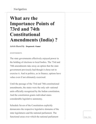 Navigation
Navigation
What are the
Importance Points of
73rd and 74th
Constitutional
Amendments (India) ?
Article Shared By
ADVERTISEMENTS:
The state governments effectively enjoyed power in
the holding of elections to local bodies. The 73rd and
74th amendments take away an option that the state
government previously had though it chose not to
exercise it. And in politics, as in finance, options have
value even if not ultimately exercised.
Until the passage of the 73rd and 74th constitutional
amendments, the states were the only sub- national
units officially recognized by the Indian constitution.
And the constitution grants individual states
considerable legislative autonomy.
Schedule Seven of the Constitution explicitly
demarcates the respective legislative domains of the
state legislatures and the national parliament. The
functional areas over which the national parliament Privacy - Terms
 