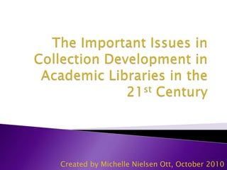 The Important Issues in Collection Development in Academic Libraries in the 21st Century Created by Michelle Nielsen Ott, October 2010 