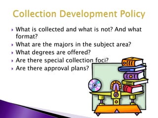 What is collected and what is not? And what format?What are the majors in the subject area?What degrees are offered?Are there special collection foci?Are there approval plans?Collection Development Policy 