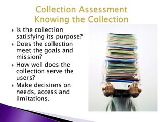 Is the collection satisfying its purpose?Does the collection meet the goals and mission?How well does the collection serve the users?Make decisions on needs, access and limitations.Collection AssessmentKnowing the Collection