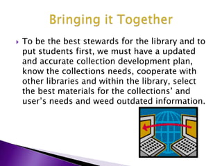 To be the best stewards for the library and to put students first, we must have a updated and accurate collection development plan, know the collections needs, cooperate with other libraries and within the library, select the best materials for the collections’ and user’s needs and weed outdated information.Bringing it Together