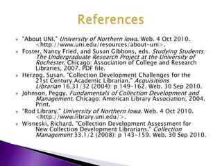 "About UNI." University of Northern Iowa. Web. 4 Oct 2010. 	<http://www.uni.edu/resources/about-uni>. Foster, Nancy Fried, and Susan Gibbons, eds. Studying Students: 	The Undergraduate Research Project at the University of 	Rochester. Chicago: Association of College and Research 	Libraries, 2007. PDF file. Herzog, Susan. "Collection Development Challenges for the 	21st Century Academic Librarian." Acquisitions 	Librarian 16.31/32 (2004): p 149-162. Web. 30 Sep 2010. Johnson, Peggy. Fundamentals of Collection Development and 	Management. Chicago: American Library Association, 2004. 	Print.“Rod Library." University of Northern Iowa. Web. 4 Oct 2010. 	<http://www.library.uni.edu/>. Wisneski, Richard. "Collection Development Assessment for 	New Collection Development Librarians." Collection 	Management 33.1/2 (2008): p 143-159. Web. 30 Sep2010. References
