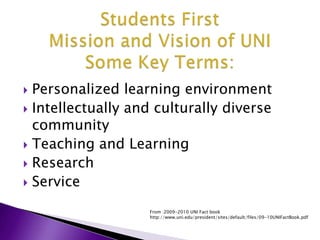 Students FirstMission and Vision of UNISome Key Terms:Personalized learning environmentIntellectually and culturally diverse communityTeaching and Learning ResearchServiceFrom :2009-2010 UNI Fact book  http://www.uni.edu/president/sites/default/files/09-10UNIFactBook.pdf