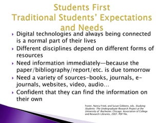 Students FirstTraditional Students’ Expectations and NeedsDigital technologies and always being connected is a normal part of their livesDifferent disciplines depend on different forms of resourcesNeed information immediately—because the paper/bibliography/report/etc. is due tomorrow Need a variety of sources-books, journals, e-journals, websites, video, audio…Confident that they can find the information on their ownFoster, Nancy Fried, and Susan Gibbons, eds. Studying Students: The Undergraduate Research Project at the University of  Rochester. Chicago: Association of College and Research Libraries, 2007. PDF file. 