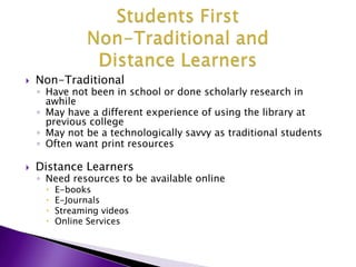 Students FirstNon-Traditional and Distance LearnersNon-TraditionalHave not been in school or done scholarly research in awhileMay have a different experience of using the library at previous collegeMay not be a technologically savvy as traditional studentsOften want print resourcesDistance LearnersNeed resources to be available online E-booksE-JournalsStreaming videosOnline Services 