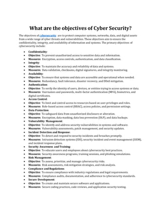 What are the objectives of Cyber Security?
The objectives of cybersecurity are to protect computer systems, networks, data, and digital assets
from a wide range of cyber threats and vulnerabilities. These objectives aim to ensure the
confidentiality, integrity, and availability of information and systems. The primary objectives of
cybersecurity include:
• Confidentiality:
• Objective: To prevent unauthorized access to sensitive data and information.
• Measures: Encryption, access controls, authentication, and data classification.
• Integrity:
• Objective: To maintain the accuracy and reliability of data and systems.
• Measures: Data validation, checksums, digital signatures, and integrity monitoring.
• Availability:
• Objective: To ensure that systems and data are accessible and operational when needed.
• Measures: Redundancy, fault tolerance, disaster recovery, and DDoS mitigation.
• Authentication:
• Objective: To verify the identity of users, devices, or entities trying to access systems or data.
• Measures: Usernames and passwords, multi-factor authentication (MFA), biometrics, and
digital certificates.
• Access Control:
• Objective: To limit and control access to resources based on user privileges and roles.
• Measures: Role-based access control (RBAC), access policies, and permission settings.
• Data Protection:
• Objective: To safeguard data from unauthorized disclosure or alteration.
• Measures: Encryption, data masking, data loss prevention (DLP), and data backups.
• Vulnerability Management:
• Objective: To identify and address security vulnerabilities in systems and software.
• Measures: Vulnerability assessments, patch management, and security updates.
• Incident Detection and Response:
• Objective: To detect and respond to security incidents and breaches promptly.
• Measures: Intrusion detection systems (IDS), security incident and event management (SIEM),
and incident response plans.
• Security Awareness and Training:
• Objective: To educate users and employees about cybersecurity best practices.
• Measures: Security awareness programs, training sessions, and phishing simulations.
• Risk Management:
• Objective: To assess, prioritize, and manage cybersecurity risks.
• Measures: Risk assessments, risk mitigation strategies, and risk analysis.
• Compliance and Regulations:
• Objective: To ensure compliance with industry regulations and legal requirements.
• Measures: Compliance audits, documentation, and adherence to cybersecurity standards.
• Secure Development:
• Objective: To create and maintain secure software and applications.
• Measures: Secure coding practices, code reviews, and application security testing.
 