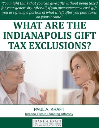 What Are the Gift Tax Exclusions? www.FrankKraft.com 1
There are many different facets to consider when you are engaged in your estate
planning efforts. Transferring assets is not always as simple as an exercise in pie
slicing.
You should carefully consider the impact that a direct inheritance can have on
each of your loved ones. If you act in a discerning manner, you can provide for
each person that you love in the optimal fashion.
With this in mind, we will look at the value of special needs trusts in this paper.
MEDICAID COVERAGE
You have probably heard of the Medicaid program. This is a health insurance
“You might think that you can give gifts without being taxed
for your generosity. After all, if you give someone a cash gift,
you are giving a portion of what is left after you paid taxes
on your income.”
WHAT ARE THE
INDIANAPOLIS GIFT
TAX EXCLUSIONS?
PAUL A. KRAFT
Indiana Estate Planning Attorney
 