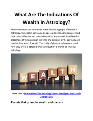 What Are The Indications Of
Wealth In Astrology?
Many individuals are interested in the fascinating topic of wealth in
astrology. The goal of astrology, an age-old science, is to comprehend
how celestial bodies and human behaviour are related. Based on the
placement of the planets at the time of a person's birth, astrology can
predict their level of wealth. The study of planetary placements and
how they affect a person's financial situation is known as financial
astrology.
Also, read - Learn About The Astrology's Most Intelligent And Dumb
Zodiac Signs
Planets that promote wealth and success
 