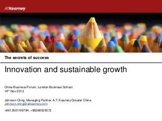 The secrets of success


Innovation and sustainable growth

China Business Forum, London Business School
10th Nov 2012

Johnson Chng, Managing Partner, A.T. Kearney Greater China
Johnson.chng@atkearney.com

+8613501106784, +85268525572
 