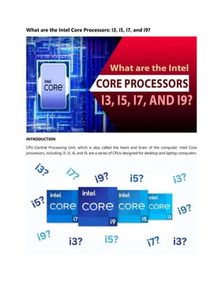 What are the Intel Core Processors: i3, i5, i7, and i9?
INTRODUCTION
CPU-Central Processing Unit, which is also called the heart and brain of the computer. Intel Core
processors, including i3, i5, i6, and i9, are a series of CPUs designed for desktop and laptop computers.
 