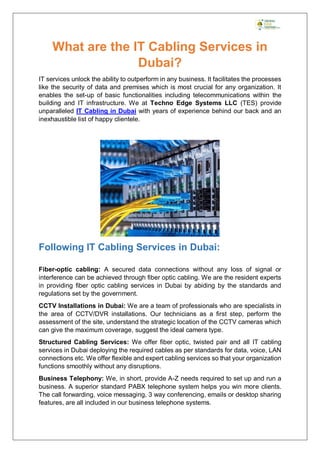 What are the IT Cabling Services in
Dubai?
IT services unlock the ability to outperform in any business. It facilitates the processes
like the security of data and premises which is most crucial for any organization. It
enables the set-up of basic functionalities including telecommunications within the
building and IT infrastructure. We at Techno Edge Systems LLC (TES) provide
unparalleled IT Cabling in Dubai with years of experience behind our back and an
inexhaustible list of happy clientele.
Following IT Cabling Services in Dubai:
Fiber-optic cabling: A secured data connections without any loss of signal or
interference can be achieved through fiber optic cabling. We are the resident experts
in providing fiber optic cabling services in Dubai by abiding by the standards and
regulations set by the government.
CCTV Installations in Dubai: We are a team of professionals who are specialists in
the area of CCTV/DVR installations. Our technicians as a first step, perform the
assessment of the site, understand the strategic location of the CCTV cameras which
can give the maximum coverage, suggest the ideal camera type.
Structured Cabling Services: We offer fiber optic, twisted pair and all IT cabling
services in Dubai deploying the required cables as per standards for data, voice, LAN
connections etc. We offer flexible and expert cabling services so that your organization
functions smoothly without any disruptions.
Business Telephony: We, in short, provide A-Z needs required to set up and run a
business. A superior standard PABX telephone system helps you win more clients.
The call forwarding, voice messaging, 3 way conferencing, emails or desktop sharing
features, are all included in our business telephone systems.
 