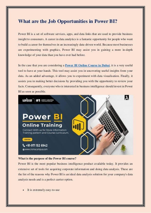 What are the Job Opportunities in Power BI?
Power BI is a set of software services, apps, and data links that are used to provide business
insight to consumers. A career in data analytics is a fantastic opportunity for people who want
to build a career for themselves in an increasingly data-driven world. Because most businesses
are experimenting with graphics, Power BI may assist you in gaining a more in-depth
knowledge of your data than you have ever had before.
In the case that you are considering a Power BI Online Course in Dubai, it is a very useful
tool to have at your hands. This tool may assist you in uncovering useful insights from your
data. As an added advantage, it allows you to experiment with data visualisation. Finally, it
assists you in making better decisions by providing you with the opportunity to review your
facts. Consequently, everyone who is interested in business intelligence should invest in Power
BI as soon as possible.
What is the purpose of the Power BI course?
Power BI is the most popular business intelligence product available today. It provides an
extensive set of tools for acquiring corporate information and doing data analysis. These are
the list of the reasons why Power BI is an ideal data analysis solution for your company's data
analysis needs and is a perfect carrier option.
• It is extremely easy-to-use
 