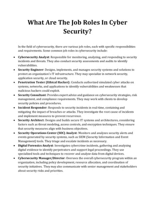 What Are The Job Roles In Cyber
Security?
In the field of cybersecurity, there are various job roles, each with specific responsibilities
and requirements. Some common job roles in cybersecurity include:
• Cybersecurity Analyst: Responsible for monitoring, analyzing, and responding to security
incidents and threats. They also conduct security assessments and audits to identify
vulnerabilities.
• Security Engineer: Designs, implements, and manages security systems and solutions to
protect an organization's IT infrastructure. They may specialize in network security,
application security, or cloud security.
• Penetration Tester (Ethical Hacker): Conducts authorized simulated cyber attacks on
systems, networks, and applications to identify vulnerabilities and weaknesses that
malicious hackers could exploit.
• Security Consultant: Provides expert advice and guidance on cybersecurity strategies, risk
management, and compliance requirements. They may work with clients to develop
security policies and procedures.
• Incident Responder: Responds to security incidents in real-time, containing and
mitigating the impact of breaches or attacks. They investigate the root cause of incidents
and implement measures to prevent recurrence.
• Security Architect: Designs and builds secure IT systems and architectures, considering
factors such as threat modeling, access controls, and encryption techniques. They ensure
that security measures align with business objectives.
• Security Operations Center (SOC) Analyst: Monitors and analyzes security alerts and
events generated by security systems, such as SIEM (Security Information and Event
Management) tools. They triage and escalate incidents as necessary.
• Digital Forensics Analyst: Investigates cybercrime incidents, gathering and analyzing
digital evidence to identify perpetrators and support legal proceedings. They use
specialized tools and techniques to recover and analyze data from digital devices.
• Cybersecurity Manager/Director: Oversees the overall cybersecurity program within an
organization, including policy development, resource allocation, and coordination of
security initiatives. They may also communicate with senior management and stakeholders
about security risks and priorities.
 